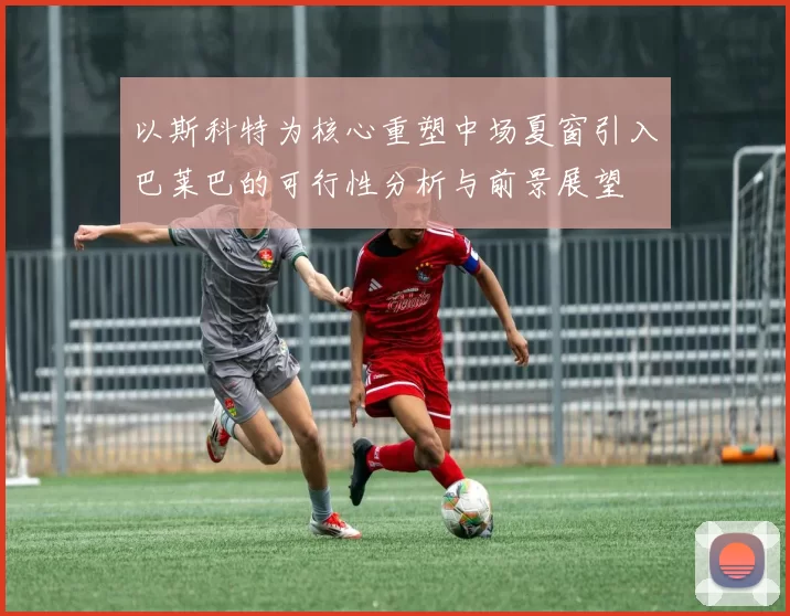 以斯科特为核心重塑中场夏窗引入巴莱巴的可行性分析与前景展望